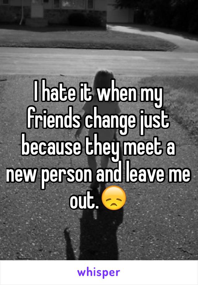 I hate it when my friends change just because they meet a new person and leave me out.😞