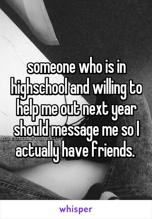 someone who is in highschool and willing to help me out next year should message me so I actually have friends. 