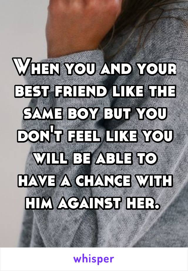 When you and your best friend like the same boy but you don't feel like you will be able to have a chance with him against her. 
