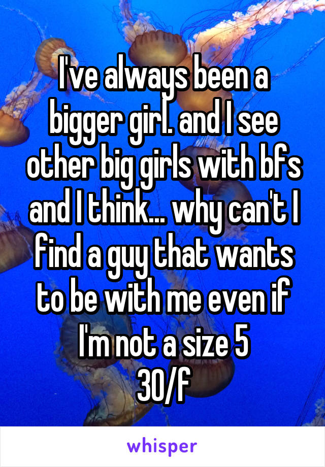 I've always been a bigger girl. and I see other big girls with bfs and I think... why can't I find a guy that wants to be with me even if I'm not a size 5
30/f