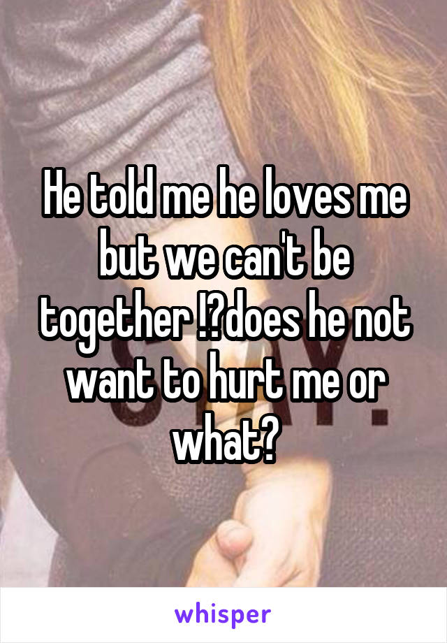 He told me he loves me but we can't be together !?does he not want to hurt me or what?
