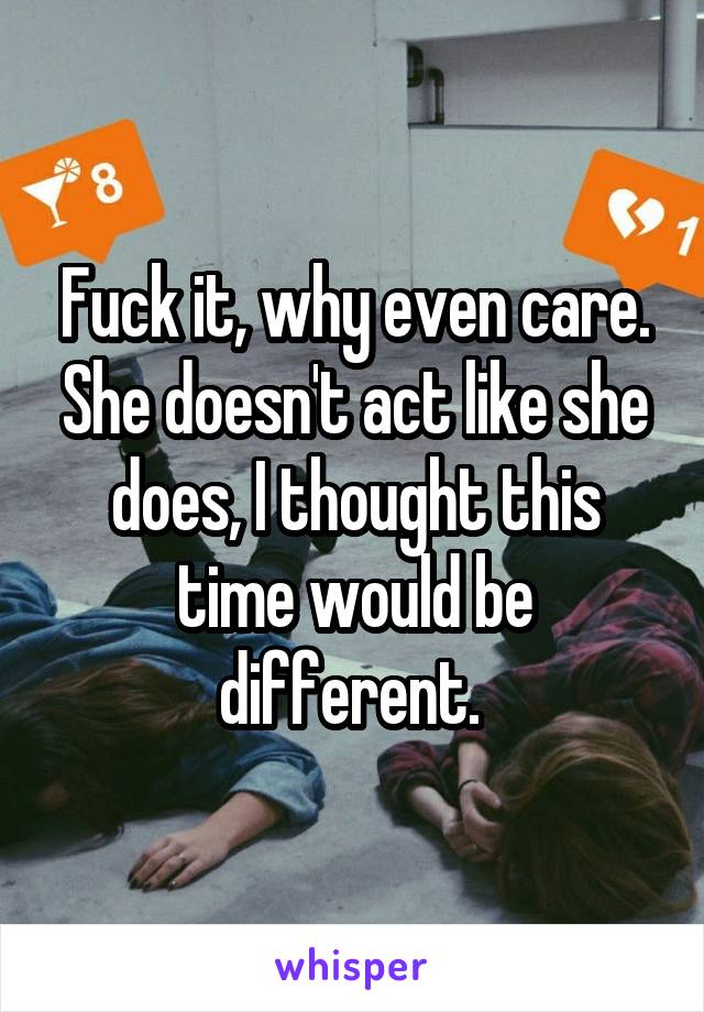 Fuck it, why even care. She doesn't act like she does, I thought this time would be different. 