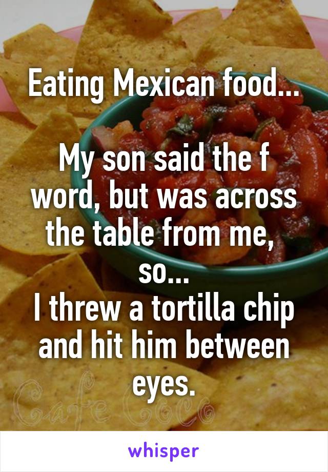 Eating Mexican food...

My son said the f word, but was across the table from me, 
so...
I threw a tortilla chip and hit him between eyes.