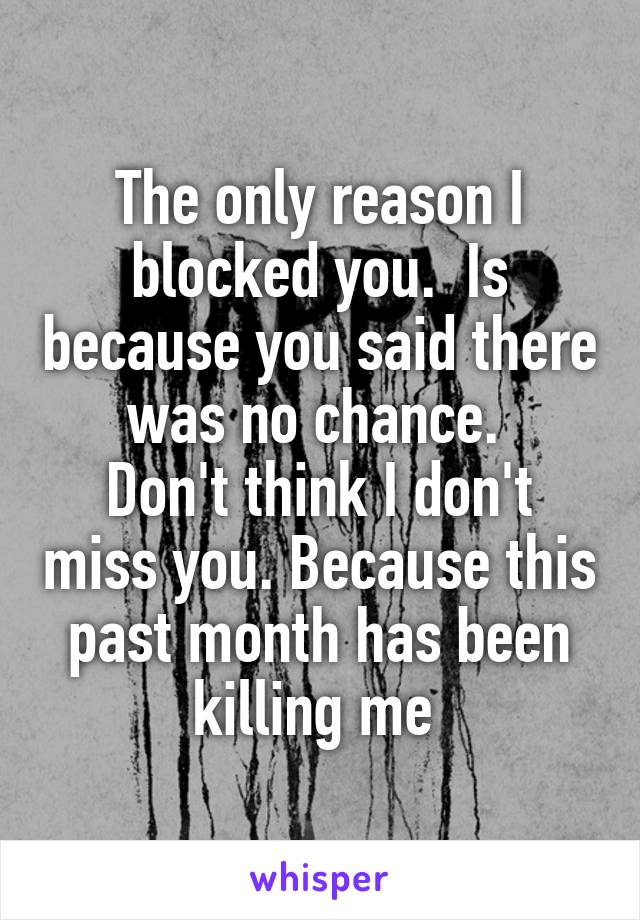 The only reason I blocked you.  Is because you said there was no chance. 
Don't think I don't miss you. Because this past month has been killing me 