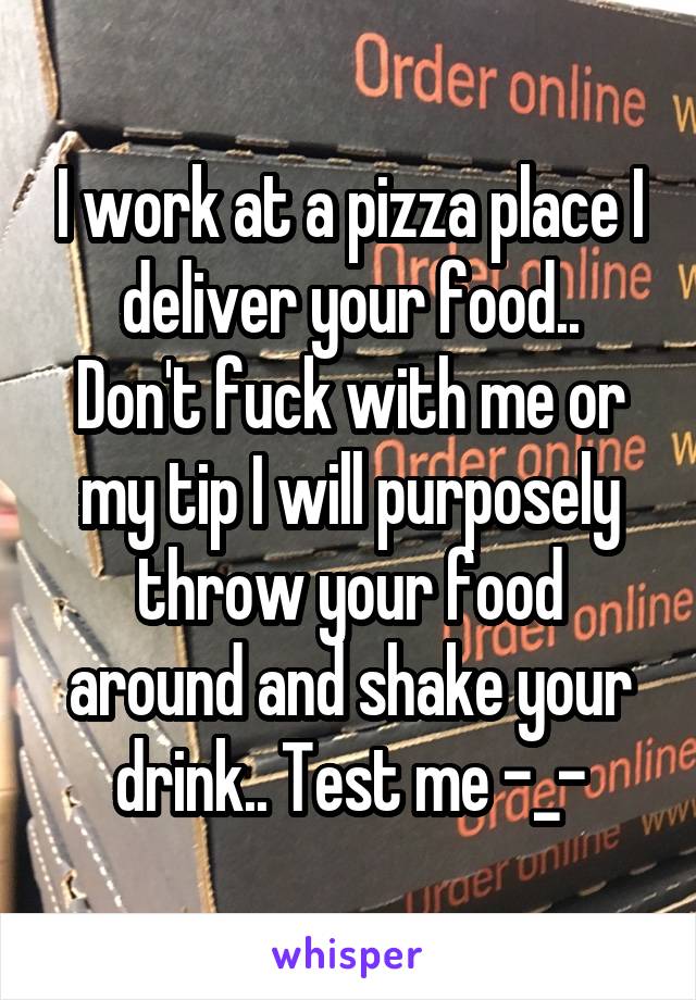 I work at a pizza place I deliver your food..
Don't fuck with me or my tip I will purposely throw your food around and shake your drink.. Test me -_-