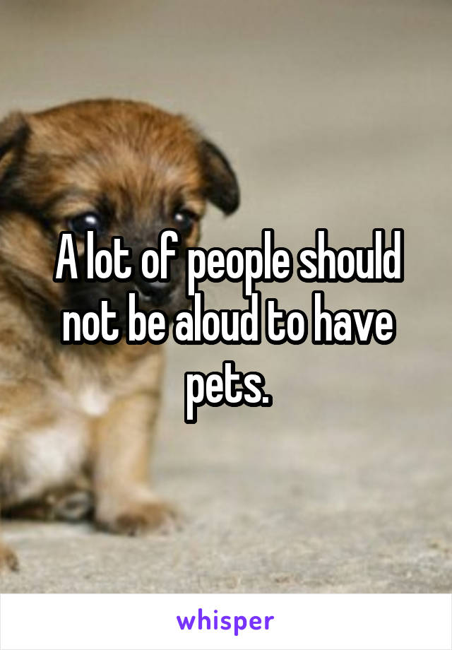 A lot of people should not be aloud to have pets.