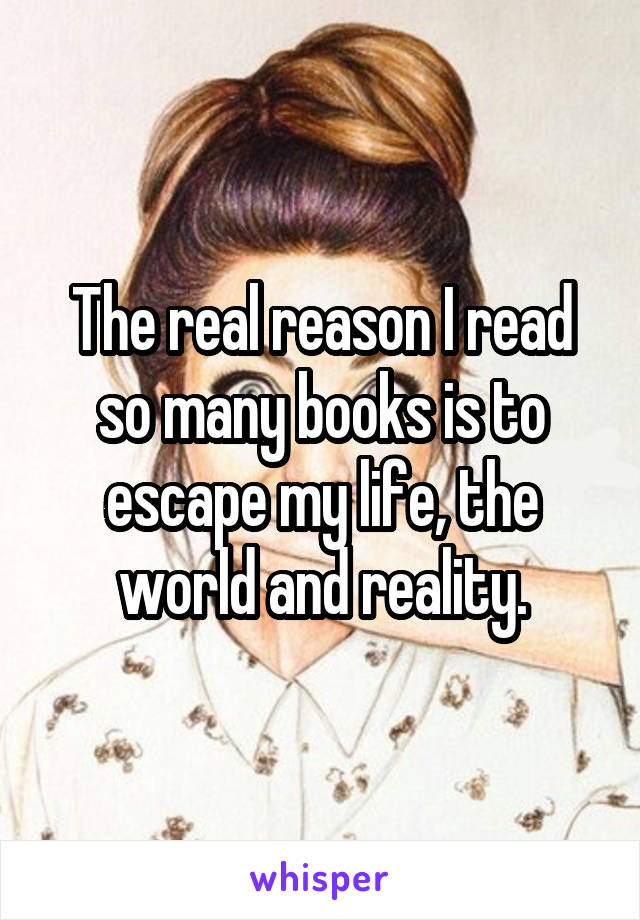 The real reason I read so many books is to escape my life, the world and reality.
