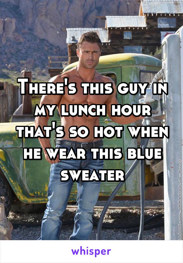 There's this guy in my lunch hour that's so hot when he wear this blue sweater