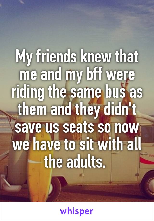 My friends knew that me and my bff were riding the same bus as them and they didn't save us seats so now we have to sit with all the adults. 