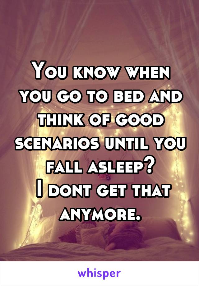 You know when you go to bed and think of good scenarios until you fall asleep?
 I dont get that anymore.