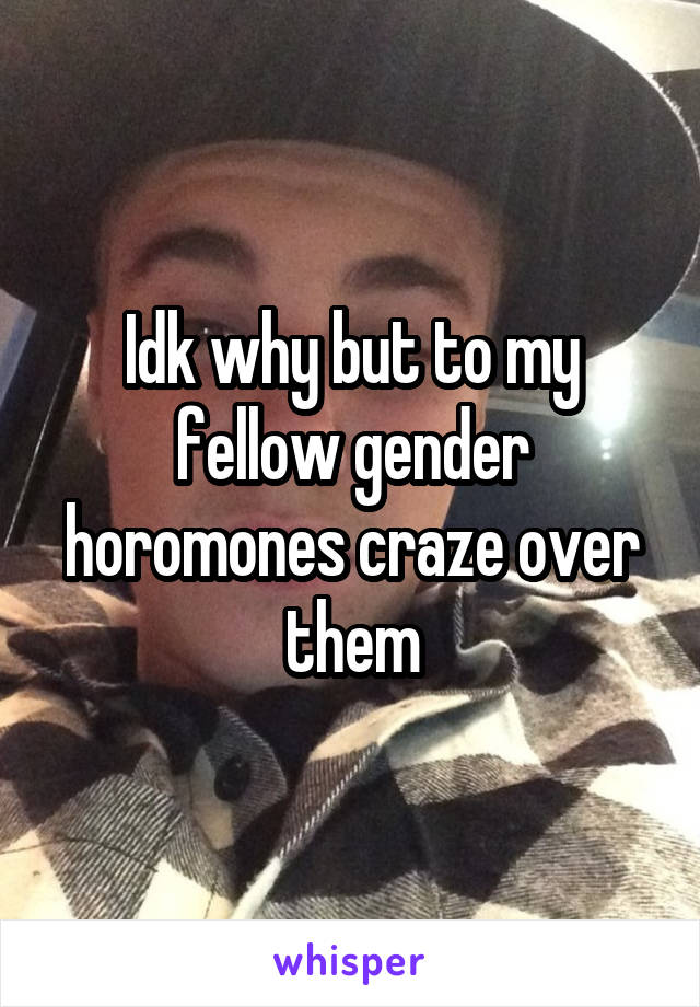 Idk why but to my fellow gender horomones craze over them
