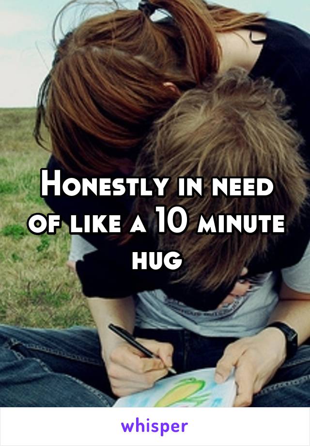 Honestly in need of like a 10 minute hug