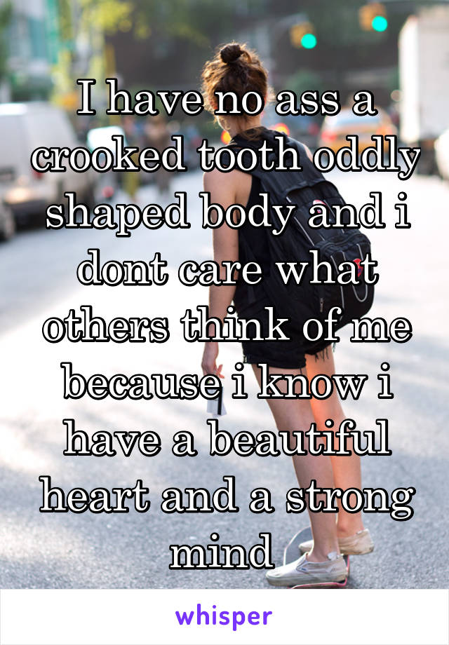 I have no ass a crooked tooth oddly shaped body and i dont care what others think of me because i know i have a beautiful heart and a strong mind 