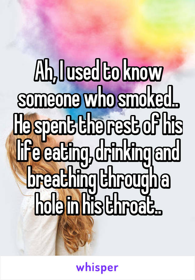 Ah, I used to know someone who smoked.. He spent the rest of his life eating, drinking and breathing through a hole in his throat..
