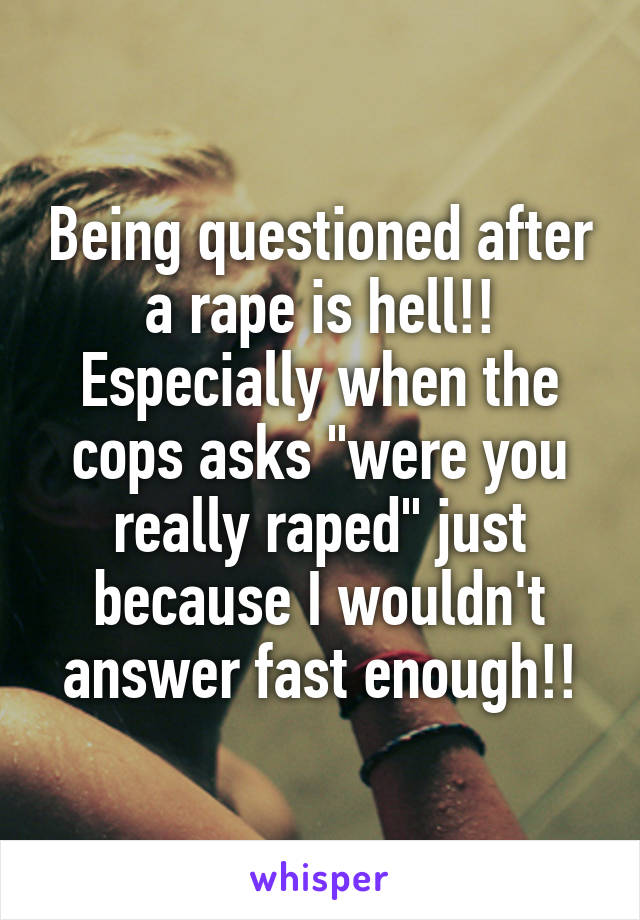 Being questioned after a rape is hell!! Especially when the cops asks "were you really raped" just because I wouldn't answer fast enough!!
