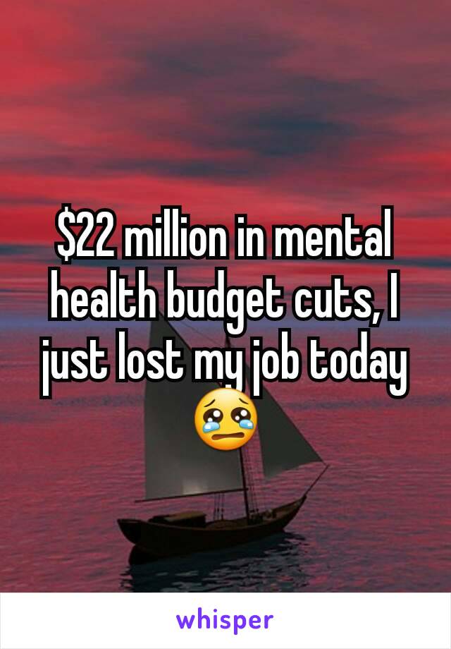 $22 million in mental health budget cuts, I just lost my job today 😢