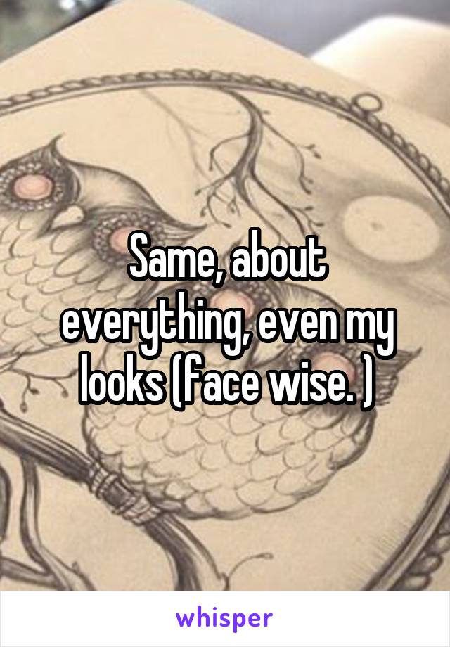 Same, about everything, even my looks (face wise. )