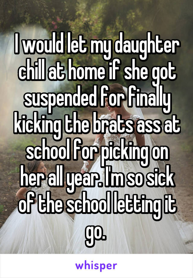 I would let my daughter chill at home if she got suspended for finally kicking the brats ass at school for picking on her all year. I'm so sick of the school letting it go. 