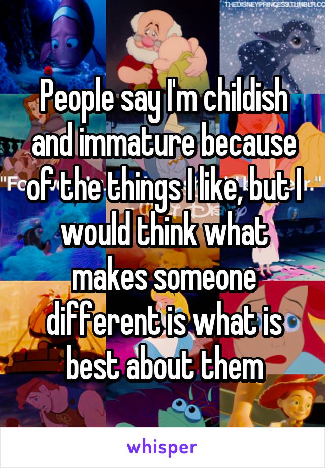 People say I'm childish and immature because of the things I like, but I would think what makes someone different is what is best about them