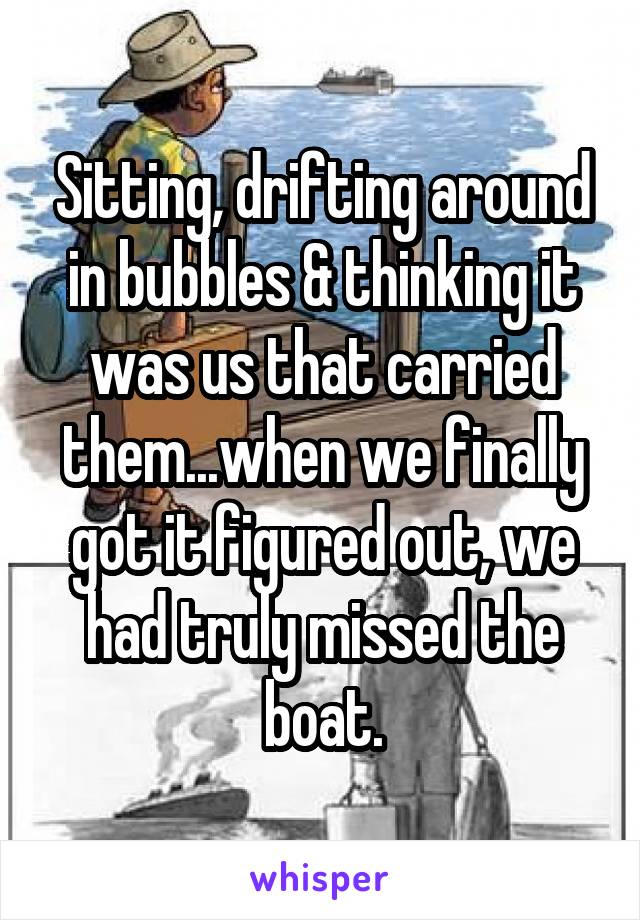 Sitting, drifting around in bubbles & thinking it was us that carried them...when we finally got it figured out, we had truly missed the boat.