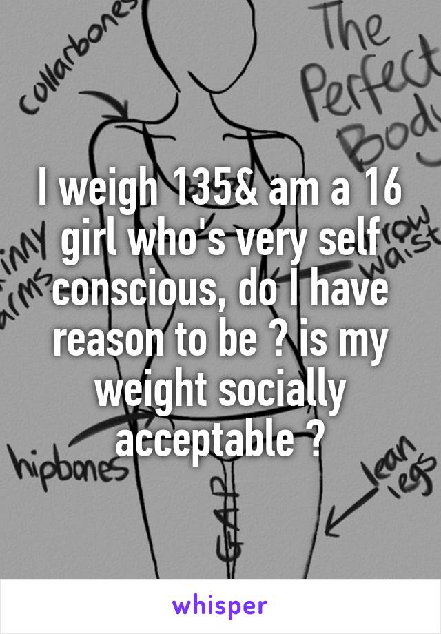 I weigh 135& am a 16 girl who's very self conscious, do I have reason to be ? is my weight socially acceptable ?