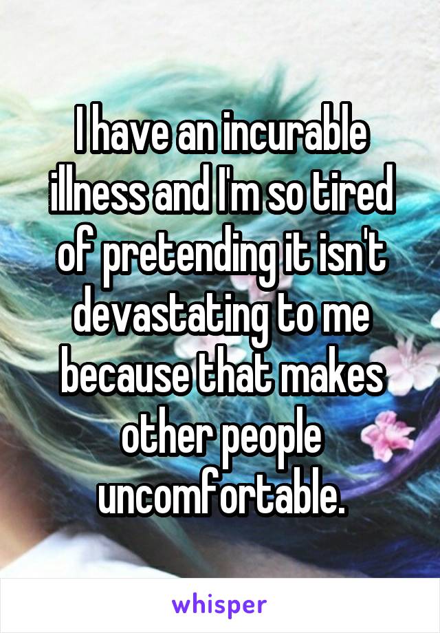 I have an incurable illness and I'm so tired of pretending it isn't devastating to me because that makes other people uncomfortable.