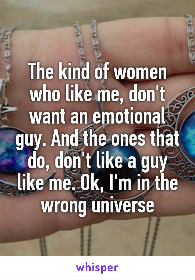 The kind of women who like me, don't want an emotional guy. And the ones that do, don't like a guy like me. Ok, I'm in the wrong universe