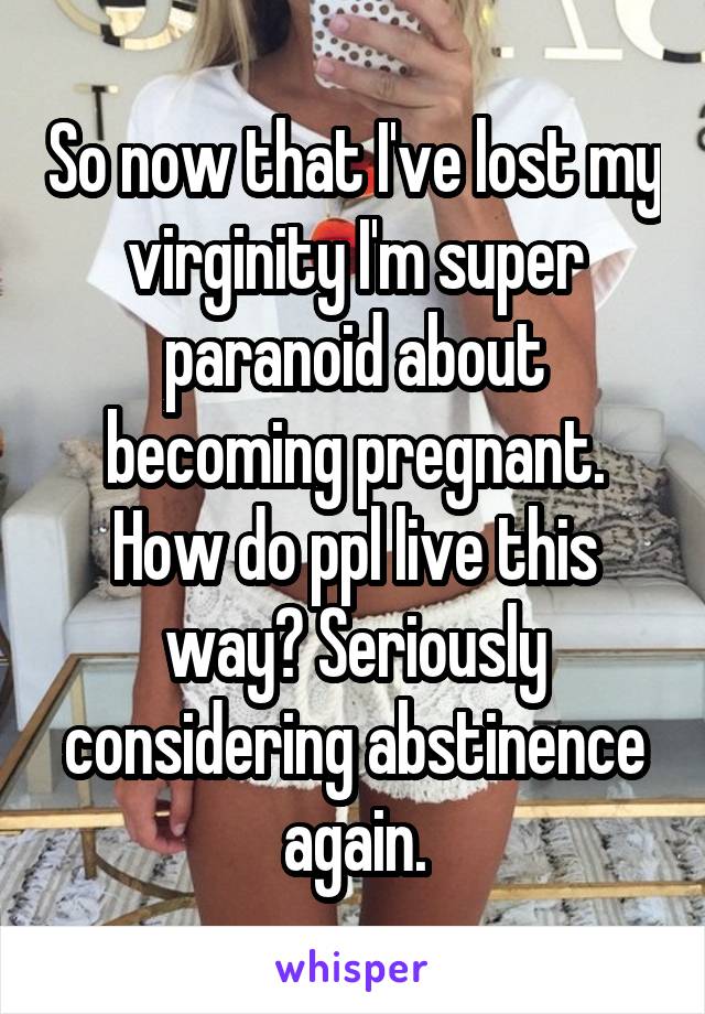 So now that I've lost my virginity I'm super paranoid about becoming pregnant. How do ppl live this way? Seriously considering abstinence again.