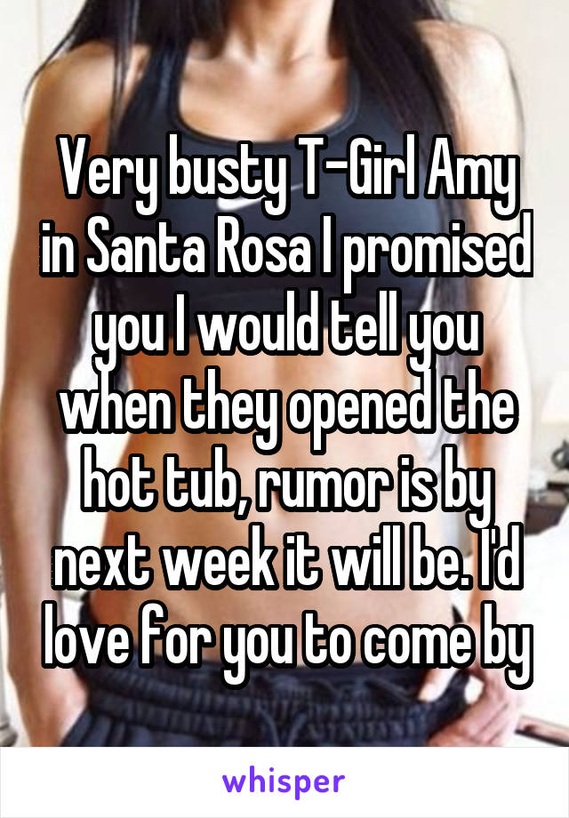 Very busty T-Girl Amy in Santa Rosa I promised you I would tell you when they opened the hot tub, rumor is by next week it will be. I'd love for you to come by