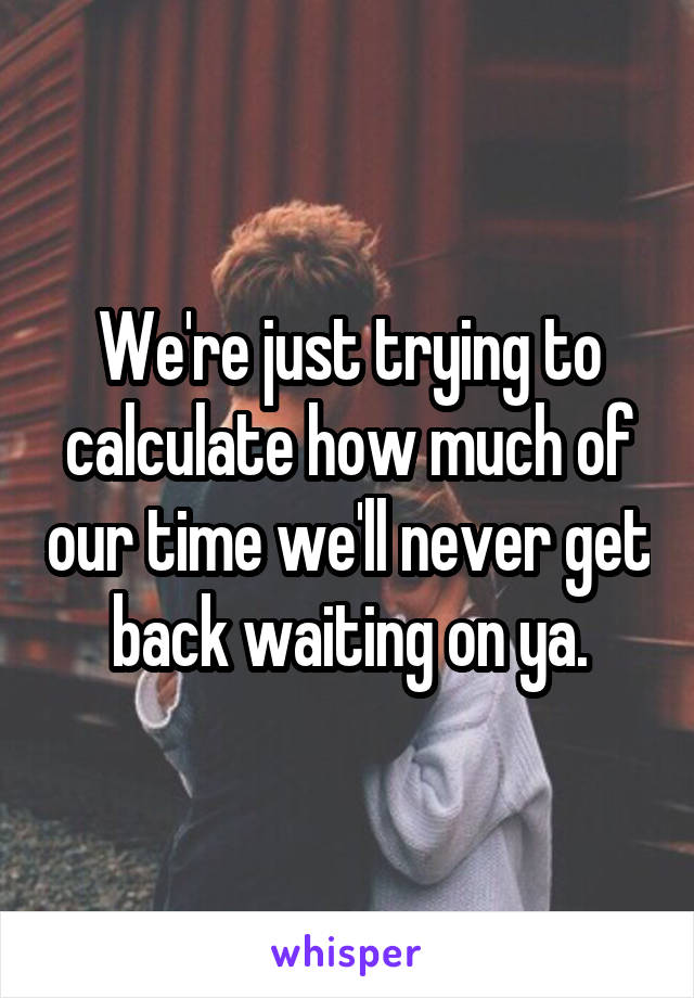 We're just trying to calculate how much of our time we'll never get back waiting on ya.