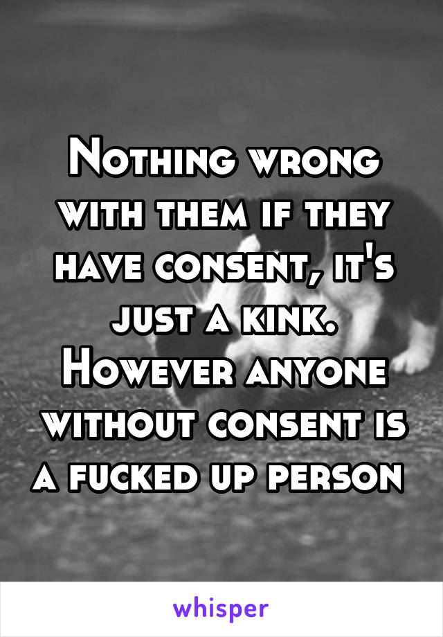 Nothing wrong with them if they have consent, it's just a kink. However anyone without consent is a fucked up person 