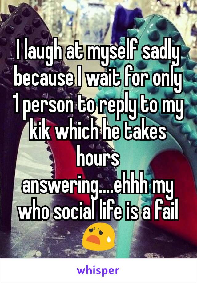 I laugh at myself sadly because I wait for only 1 person to reply to my kik which he takes hours answering....ehhh my who social life is a fail 😧