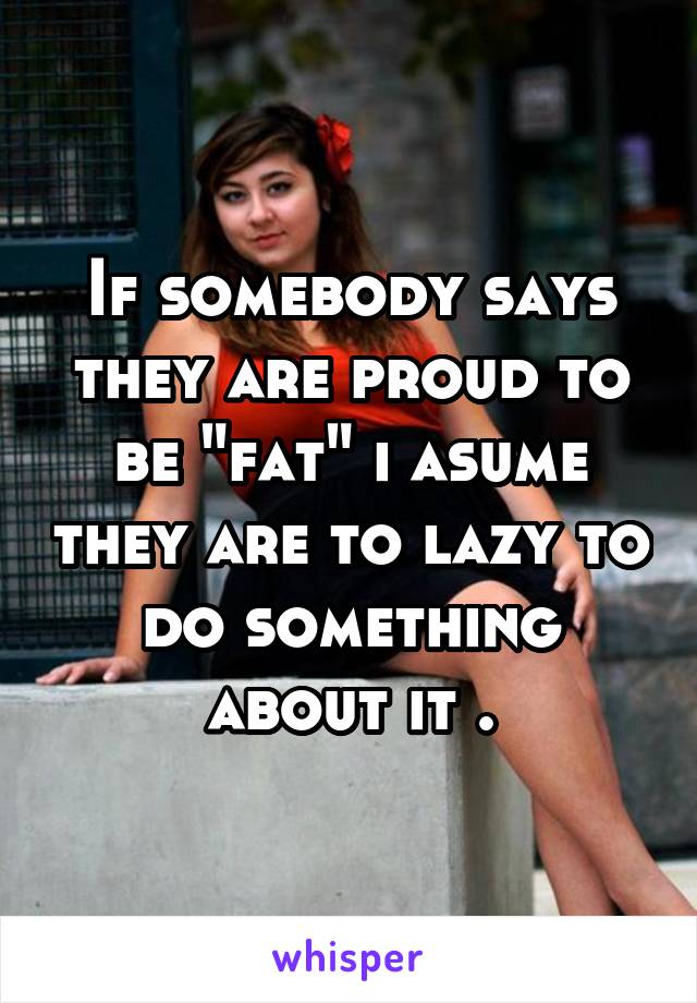 If somebody says they are proud to be "fat" i asume they are to lazy to do something about it .