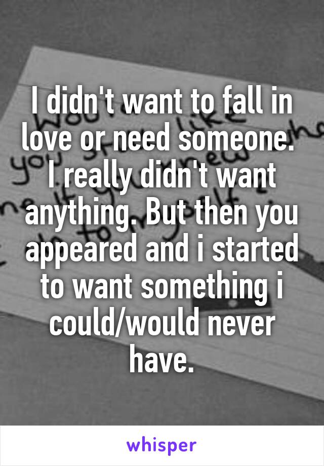 I didn't want to fall in love or need someone.  I really didn't want anything. But then you appeared and i started to want something i could/would never have.