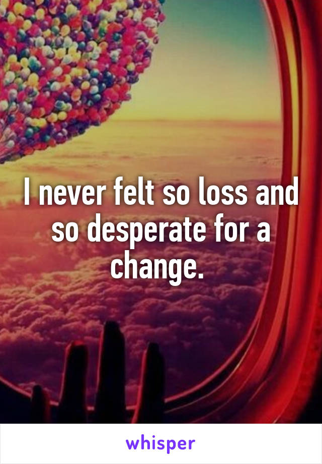 I never felt so loss and so desperate for a change. 