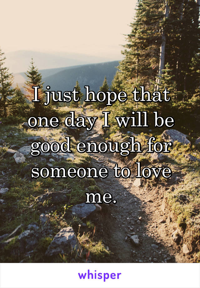 I just hope that one day I will be good enough for someone to love me.
