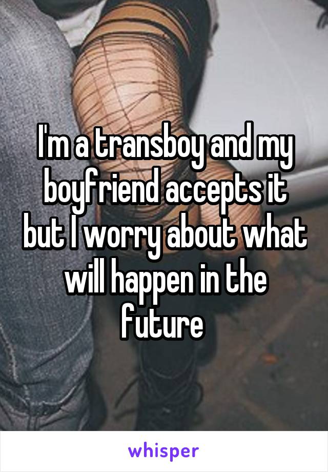 I'm a transboy and my boyfriend accepts it but I worry about what will happen in the future 