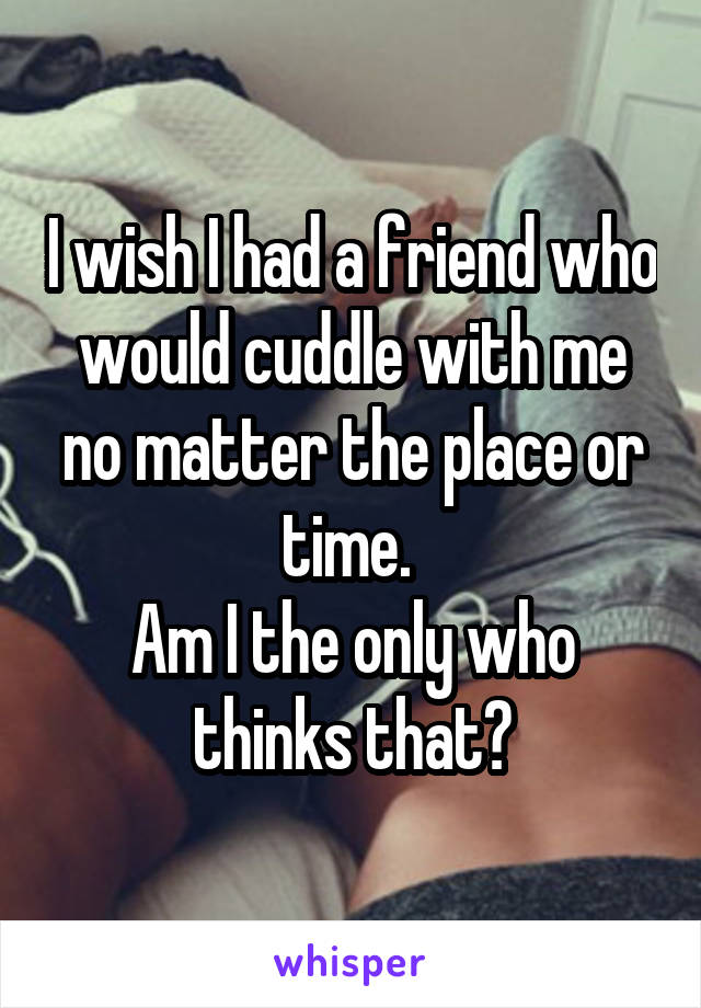I wish I had a friend who would cuddle with me no matter the place or time. 
Am I the only who thinks that?