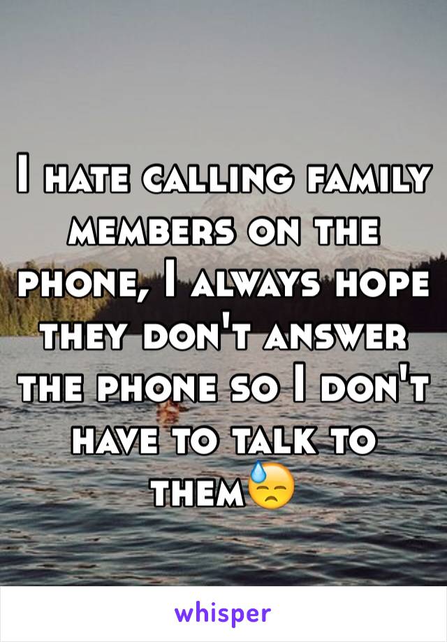 I hate calling family members on the phone, I always hope they don't answer the phone so I don't have to talk to them😓