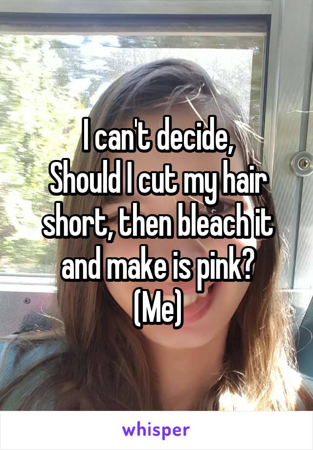 I can't decide,
Should I cut my hair short, then bleach it and make is pink?
(Me)