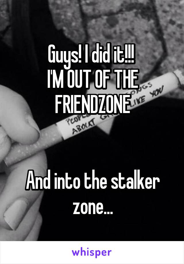 Guys! I did it!!! 
I'M OUT OF THE FRIENDZONE


And into the stalker zone...
