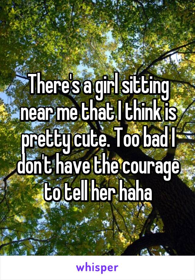 There's a girl sitting near me that I think is pretty cute. Too bad I don't have the courage to tell her haha