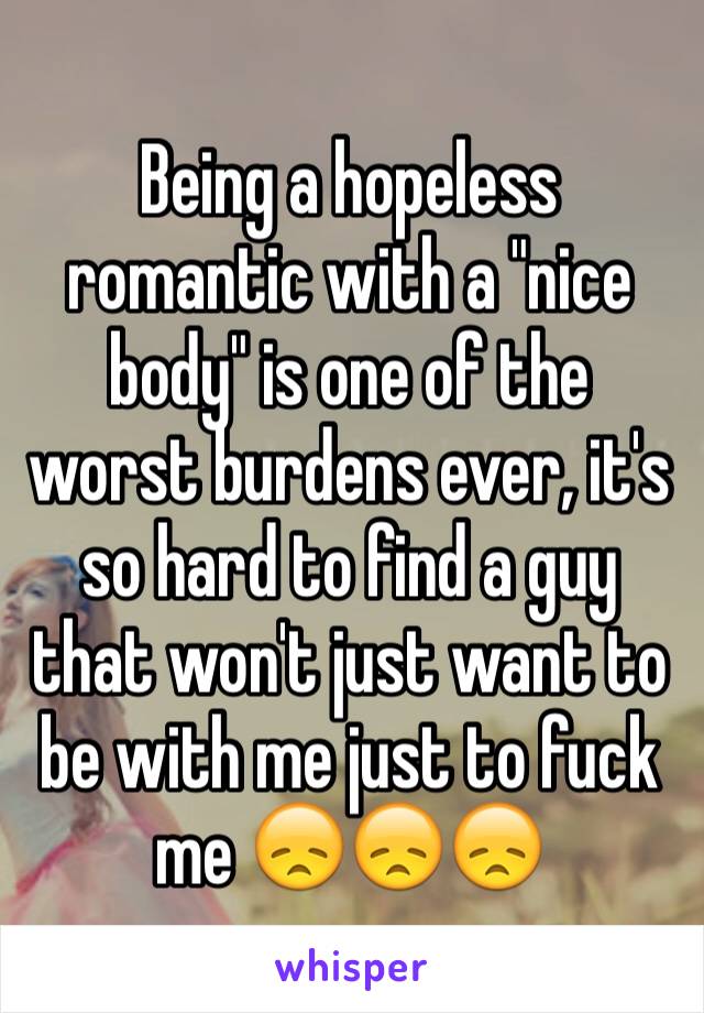Being a hopeless romantic with a "nice body" is one of the worst burdens ever, it's so hard to find a guy that won't just want to be with me just to fuck me 😞😞😞