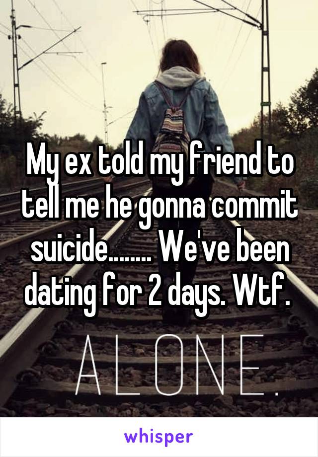 My ex told my friend to tell me he gonna commit suicide........ We've been dating for 2 days. Wtf. 