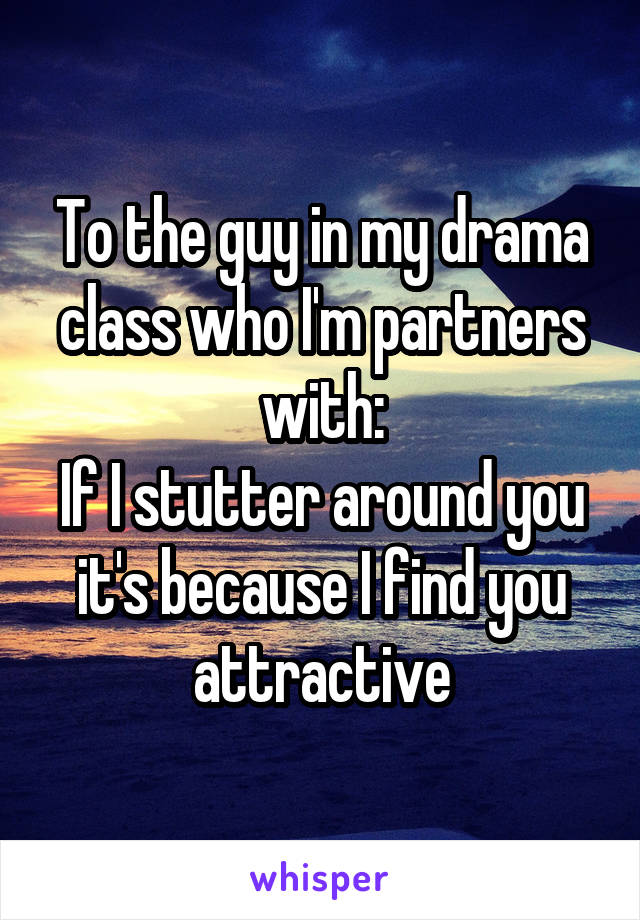 To the guy in my drama class who I'm partners with:
If I stutter around you it's because I find you attractive