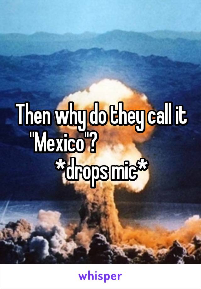 Then why do they call it "Mexico"?                     *drops mic*