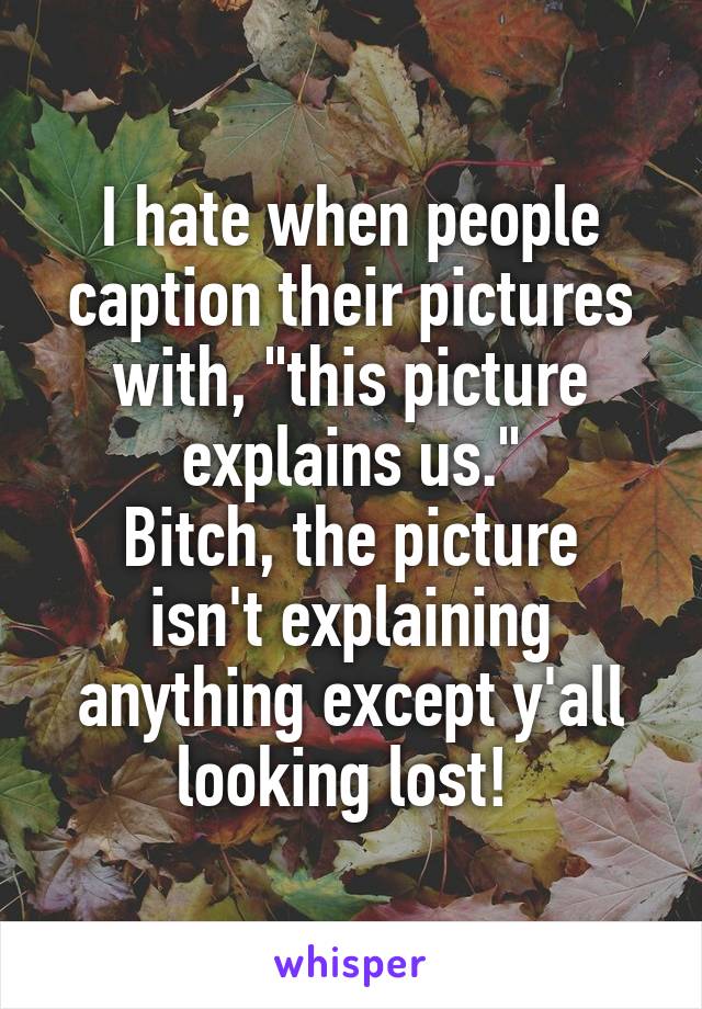 I hate when people caption their pictures with, "this picture explains us."
Bitch, the picture isn't explaining anything except y'all looking lost! 