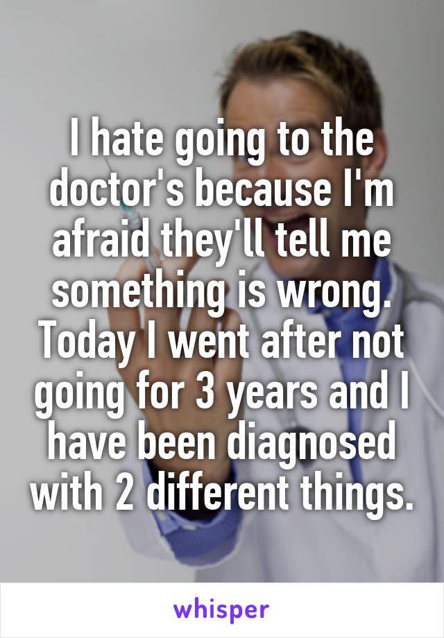 I hate going to the doctor's because I'm afraid they'll tell me something is wrong. Today I went after not going for 3 years and I have been diagnosed with 2 different things.