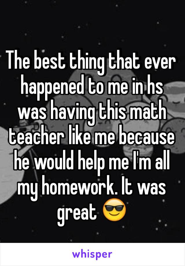 The best thing that ever happened to me in hs was having this math teacher like me because he would help me I'm all my homework. It was great 😎 