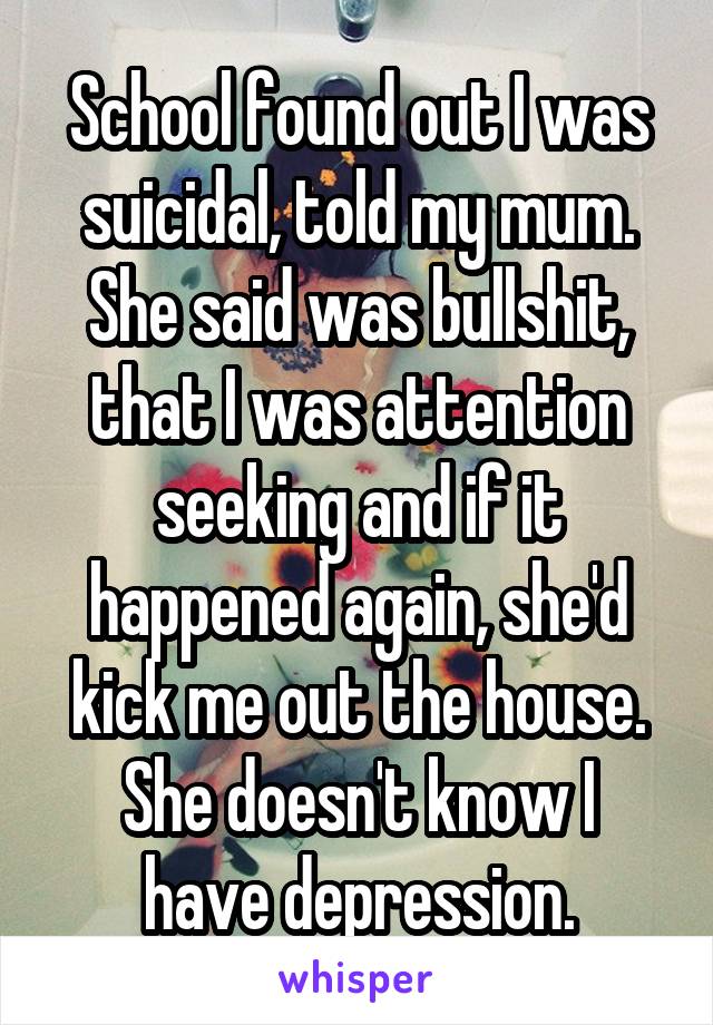 School found out I was suicidal, told my mum. She said was bullshit, that I was attention seeking and if it happened again, she'd kick me out the house.
She doesn't know I have depression.